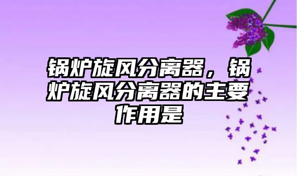 鍋爐旋風(fēng)分離器，鍋爐旋風(fēng)分離器的主要作用是