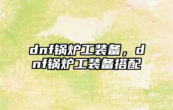 dnf鍋爐工裝備，dnf鍋爐工裝備搭配