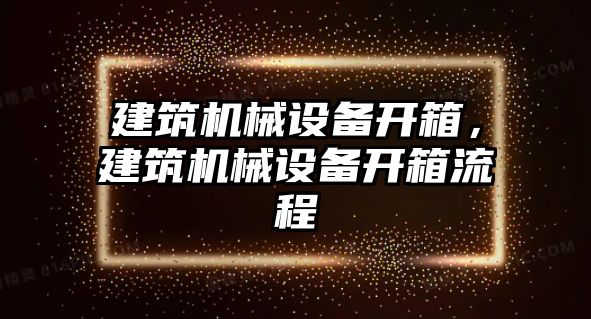 建筑機(jī)械設(shè)備開箱，建筑機(jī)械設(shè)備開箱流程