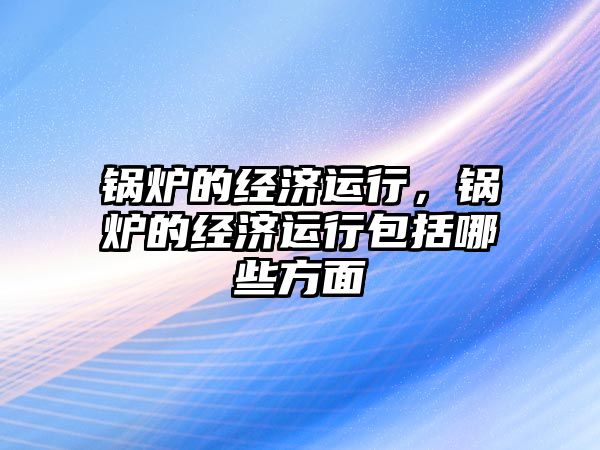 鍋爐的經(jīng)濟(jì)運(yùn)行，鍋爐的經(jīng)濟(jì)運(yùn)行包括哪些方面
