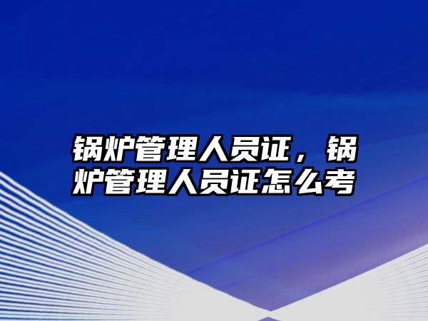 鍋爐管理人員證，鍋爐管理人員證怎么考