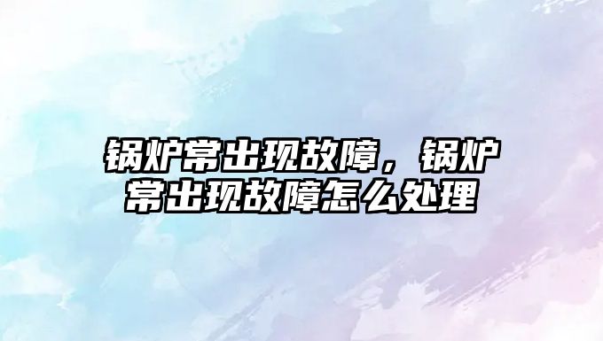 鍋爐常出現(xiàn)故障，鍋爐常出現(xiàn)故障怎么處理