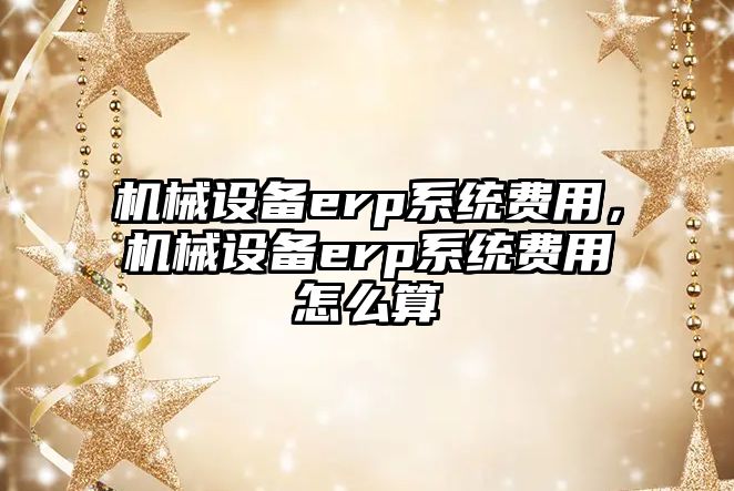 機(jī)械設(shè)備erp系統(tǒng)費(fèi)用，機(jī)械設(shè)備erp系統(tǒng)費(fèi)用怎么算
