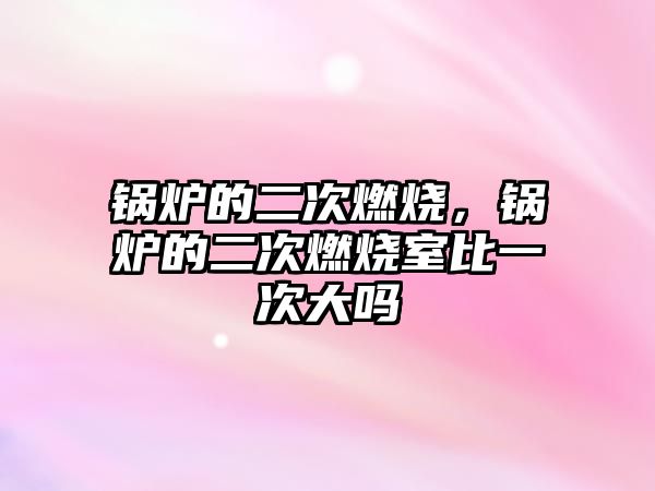 鍋爐的二次燃燒，鍋爐的二次燃燒室比一次大嗎