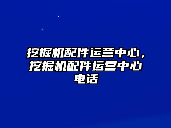 挖掘機配件運營中心，挖掘機配件運營中心電話