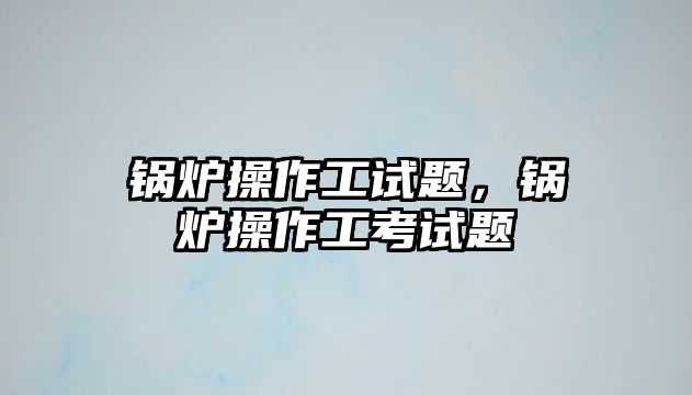 鍋爐操作工試題，鍋爐操作工考試題