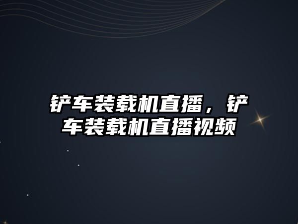 鏟車裝載機直播，鏟車裝載機直播視頻