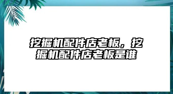 挖掘機配件店老板，挖掘機配件店老板是誰