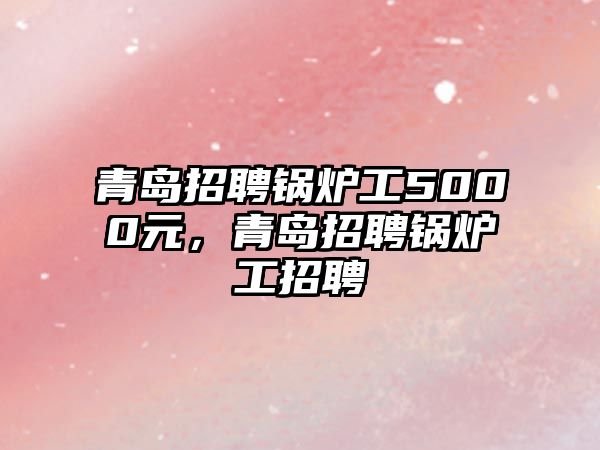 青島招聘鍋爐工5000元，青島招聘鍋爐工招聘