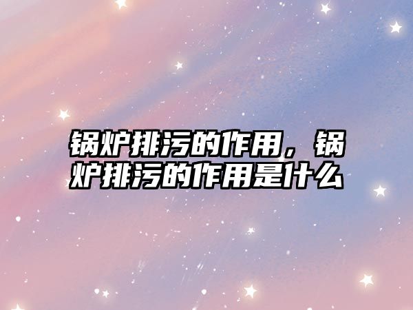 鍋爐排污的作用，鍋爐排污的作用是什么