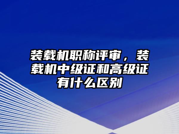 裝載機(jī)職稱評審，裝載機(jī)中級證和高級證有什么區(qū)別