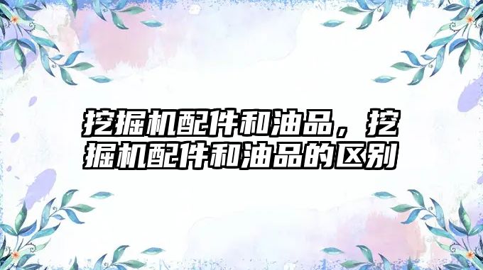 挖掘機(jī)配件和油品，挖掘機(jī)配件和油品的區(qū)別