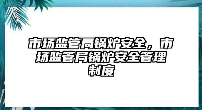 市場(chǎng)監(jiān)管局鍋爐安全，市場(chǎng)監(jiān)管局鍋爐安全管理制度