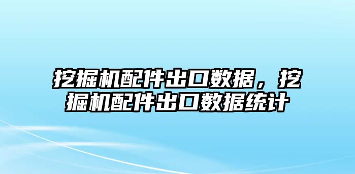 挖掘機配件出口數(shù)據(jù)，挖掘機配件出口數(shù)據(jù)統(tǒng)計