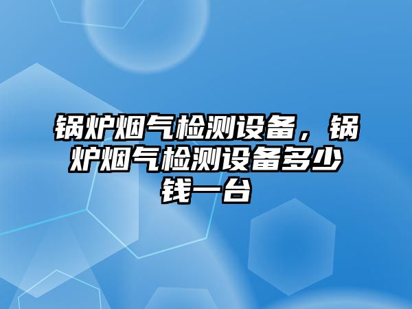 鍋爐煙氣檢測設(shè)備，鍋爐煙氣檢測設(shè)備多少錢一臺