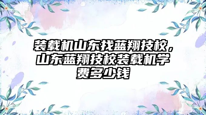 裝載機山東找藍翔技校，山東藍翔技校裝載機學費多少錢