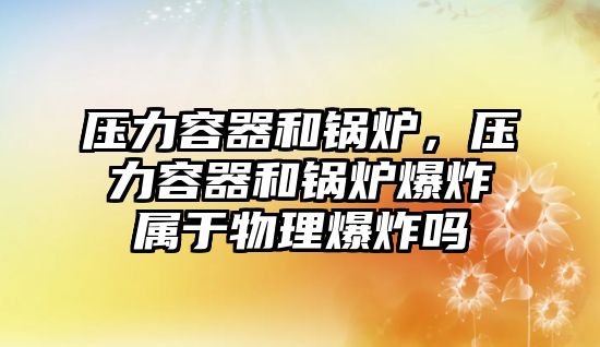 壓力容器和鍋爐，壓力容器和鍋爐爆炸屬于物理爆炸嗎