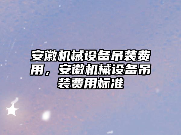 安徽機(jī)械設(shè)備吊裝費(fèi)用，安徽機(jī)械設(shè)備吊裝費(fèi)用標(biāo)準(zhǔn)