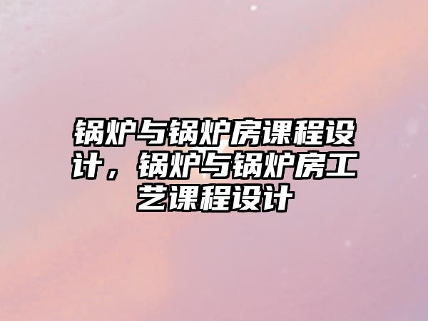 鍋爐與鍋爐房課程設計，鍋爐與鍋爐房工藝課程設計