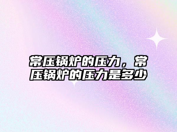 常壓鍋爐的壓力，常壓鍋爐的壓力是多少