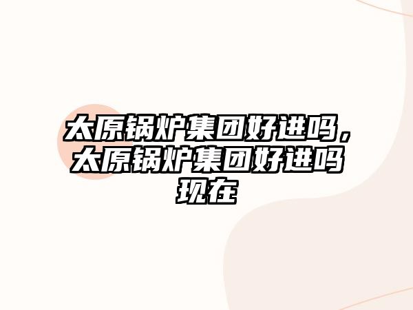 太原鍋爐集團(tuán)好進(jìn)嗎，太原鍋爐集團(tuán)好進(jìn)嗎現(xiàn)在