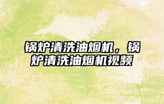 鍋爐清洗油煙機(jī)，鍋爐清洗油煙機(jī)視頻