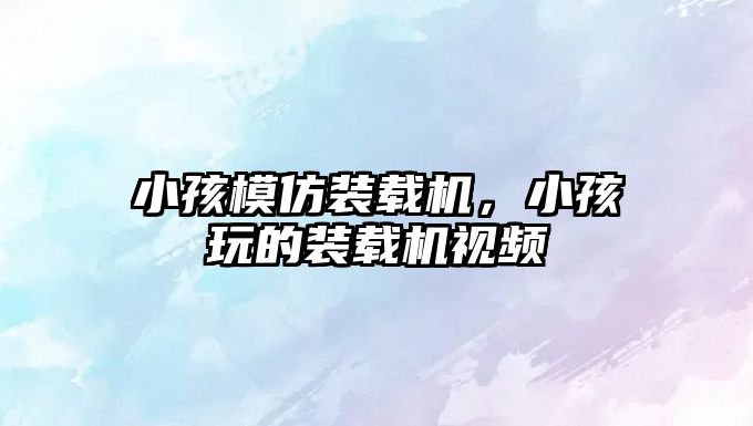小孩模仿裝載機(jī)，小孩玩的裝載機(jī)視頻