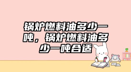鍋爐燃料油多少一噸，鍋爐燃料油多少一噸合適