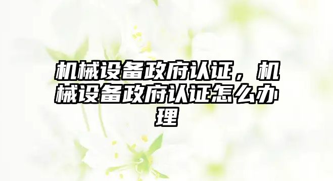 機械設備政府認證，機械設備政府認證怎么辦理