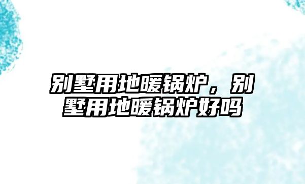 別墅用地暖鍋爐，別墅用地暖鍋爐好嗎