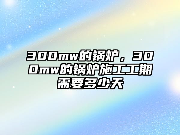 300mw的鍋爐，300mw的鍋爐施工工期需要多少天