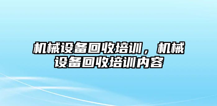 機(jī)械設(shè)備回收培訓(xùn)，機(jī)械設(shè)備回收培訓(xùn)內(nèi)容