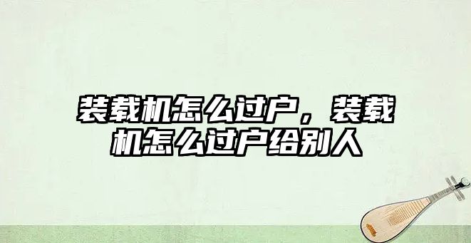 裝載機怎么過戶，裝載機怎么過戶給別人