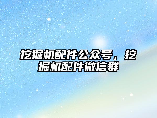 挖掘機配件公眾號，挖掘機配件微信群