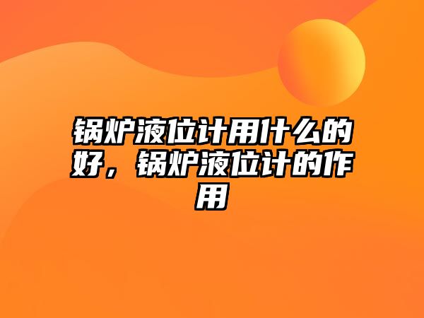 鍋爐液位計用什么的好，鍋爐液位計的作用