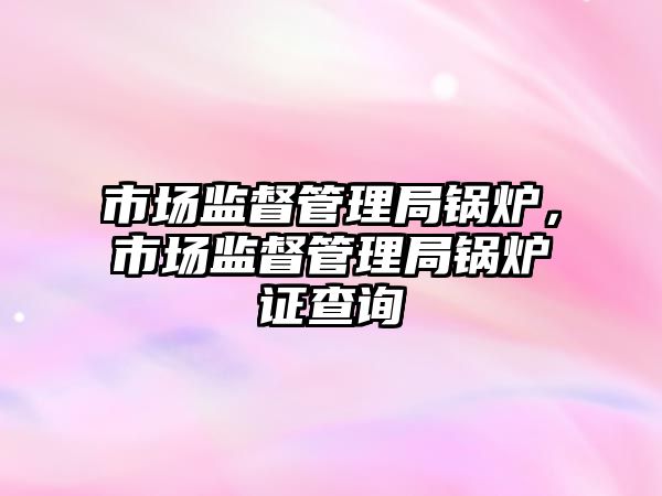 市場(chǎng)監(jiān)督管理局鍋爐，市場(chǎng)監(jiān)督管理局鍋爐證查詢