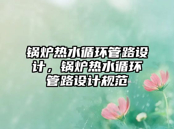 鍋爐熱水循環(huán)管路設(shè)計(jì)，鍋爐熱水循環(huán)管路設(shè)計(jì)規(guī)范