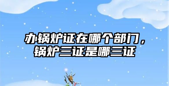 辦鍋爐證在哪個(gè)部門，鍋爐三證是哪三證