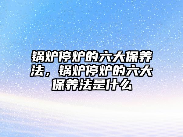 鍋爐停爐的六大保養(yǎng)法，鍋爐停爐的六大保養(yǎng)法是什么