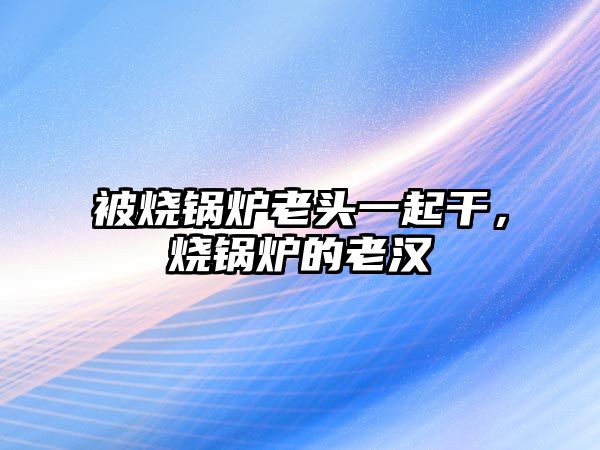 被燒鍋爐老頭一起干，燒鍋爐的老漢