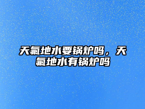天氟地水要鍋爐嗎，天氟地水有鍋爐嗎