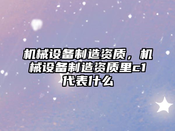 機械設備制造資質(zhì)，機械設備制造資質(zhì)里c1代表什么