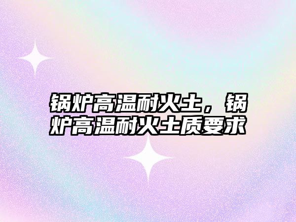 鍋爐高溫耐火土，鍋爐高溫耐火土質(zhì)要求