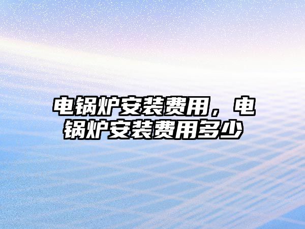 電鍋爐安裝費(fèi)用，電鍋爐安裝費(fèi)用多少