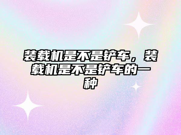 裝載機(jī)是不是鏟車，裝載機(jī)是不是鏟車的一種