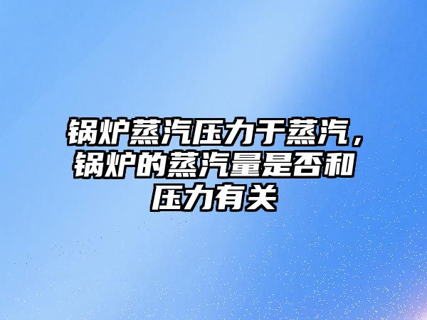 鍋爐蒸汽壓力于蒸汽，鍋爐的蒸汽量是否和壓力有關