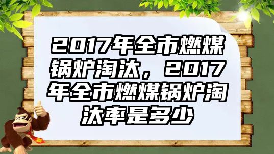 2017年全市燃煤鍋爐淘汰，2017年全市燃煤鍋爐淘汰率是多少