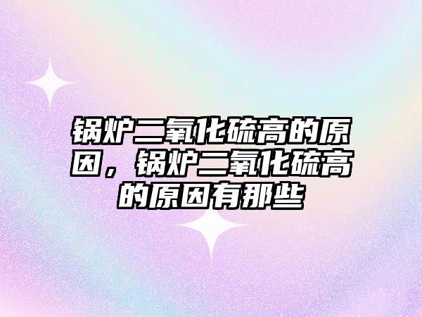 鍋爐二氧化硫高的原因，鍋爐二氧化硫高的原因有那些