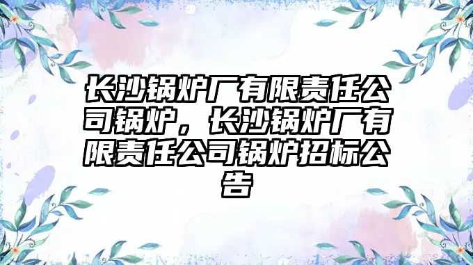 長沙鍋爐廠有限責(zé)任公司鍋爐，長沙鍋爐廠有限責(zé)任公司鍋爐招標(biāo)公告