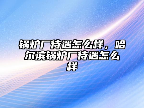 鍋爐廠待遇怎么樣，哈爾濱鍋爐廠待遇怎么樣